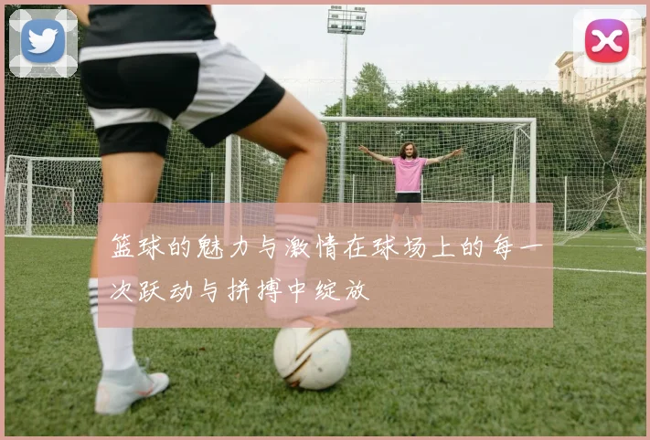 篮球的魅力与激情在球场上的每一次跃动与拼搏中绽放