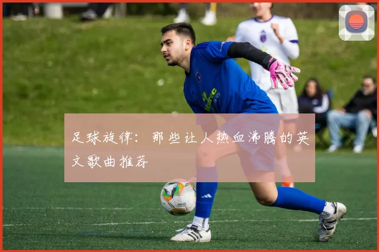 足球旋律：那些让人热血沸腾的英文歌曲推荐
