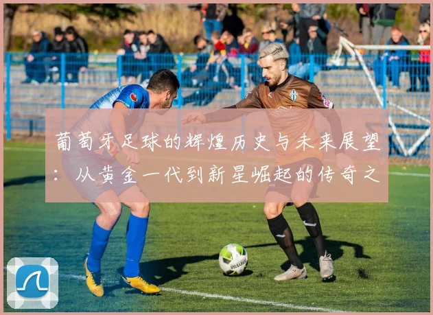 葡萄牙足球的辉煌历史与未来展望：从黄金一代到新星崛起的传奇之路