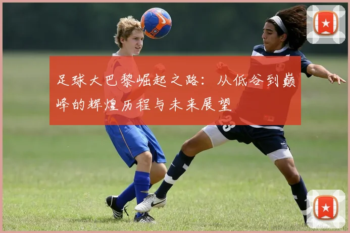 足球大巴黎崛起之路：从低谷到巅峰的辉煌历程与未来展望