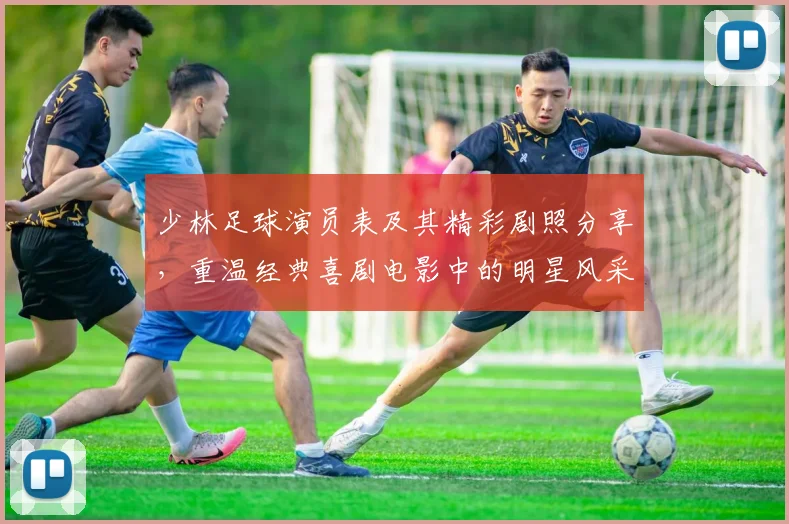 少林足球演员表及其精彩剧照分享，重温经典喜剧电影中的明星风采