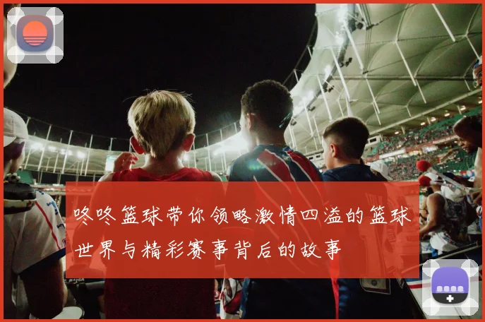咚咚篮球带你领略激情四溢的篮球世界与精彩赛事背后的故事