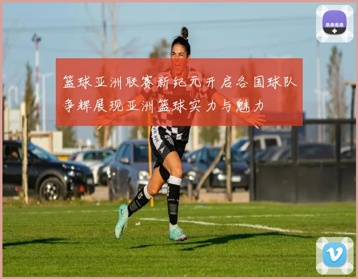 篮球亚洲联赛新纪元开启各国球队争辉展现亚洲篮球实力与魅力