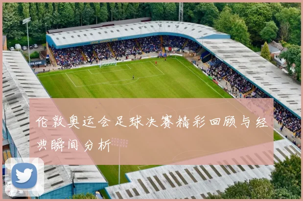 伦敦奥运会足球决赛精彩回顾与经典瞬间分析