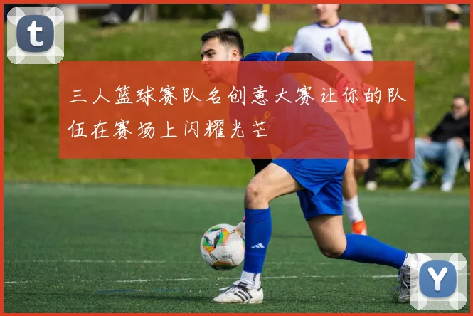三人篮球赛队名创意大赛让你的队伍在赛场上闪耀光芒