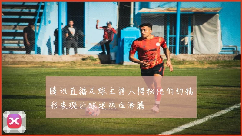 腾讯直播足球主持人揭秘他们的精彩表现让球迷热血沸腾