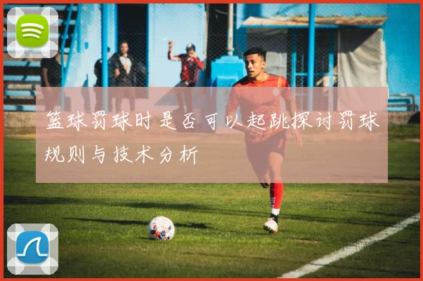 篮球罚球时是否可以起跳探讨罚球规则与技术分析