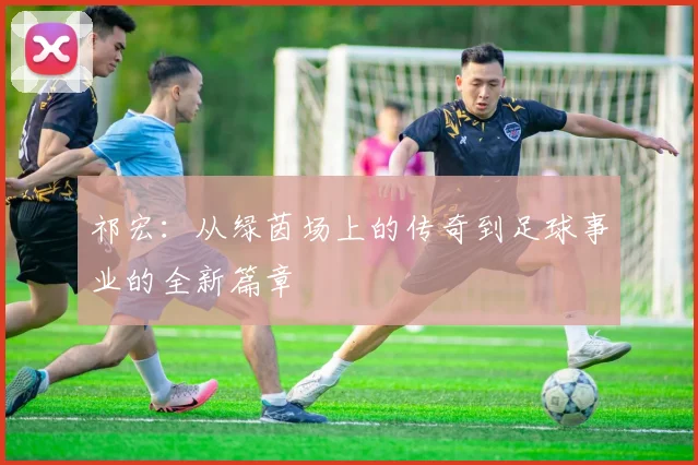 祁宏：从绿茵场上的传奇到足球事业的全新篇章