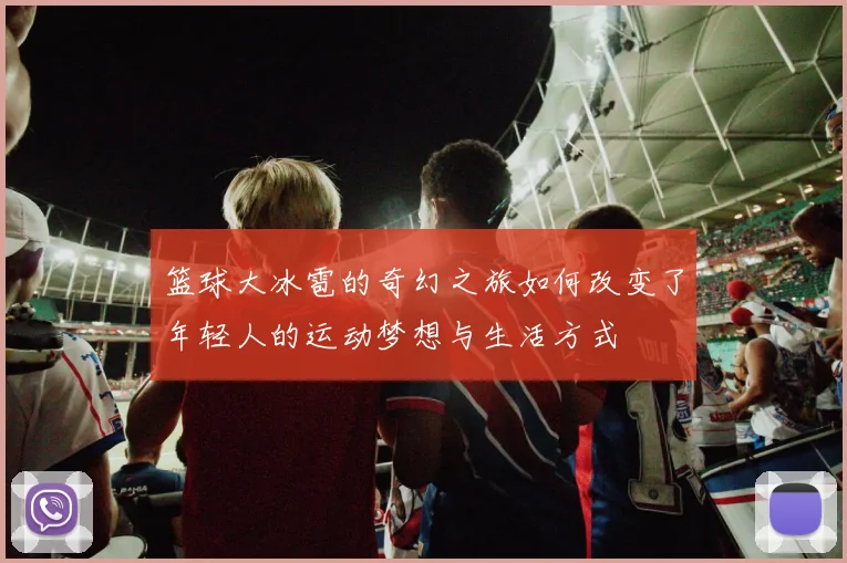 篮球大冰雹的奇幻之旅如何改变了年轻人的运动梦想与生活方式