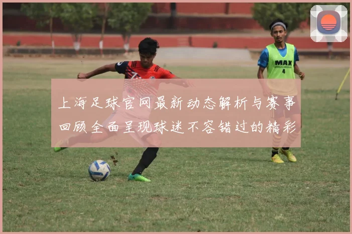 上海足球官网最新动态解析与赛事回顾全面呈现球迷不容错过的精彩内容