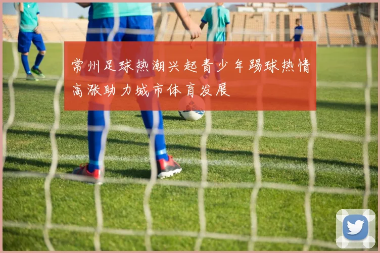 常州足球热潮兴起青少年踢球热情高涨助力城市体育发展
