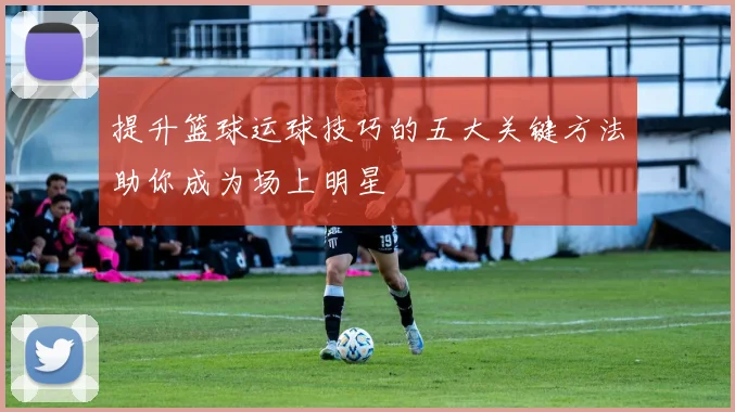 提升篮球运球技巧的五大关键方法助你成为场上明星