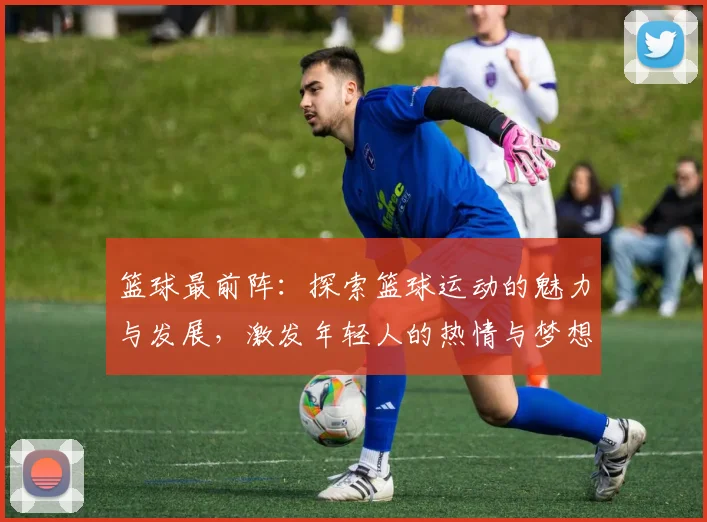 篮球最前阵：探索篮球运动的魅力与发展，激发年轻人的热情与梦想